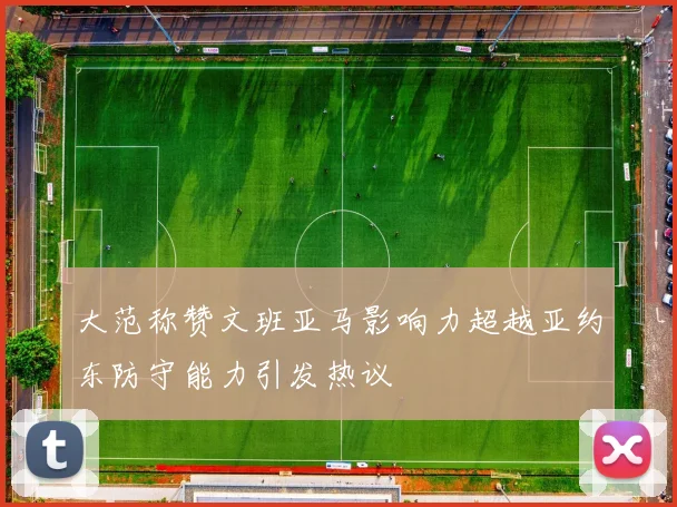 大范称赞文班亚马影响力超越亚约东防守能力引发热议