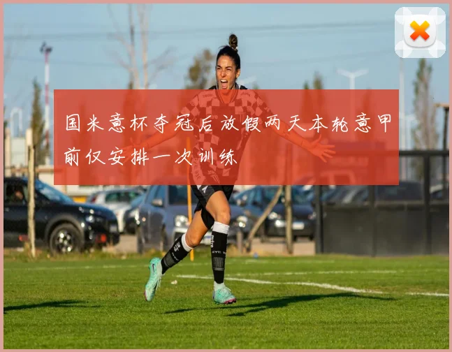 国米意杯夺冠后放假两天本轮意甲前仅安排一次训练