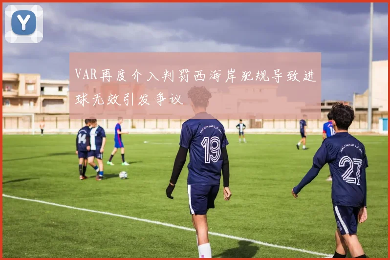 VAR再度介入判罚西海岸犯规导致进球无效引发争议