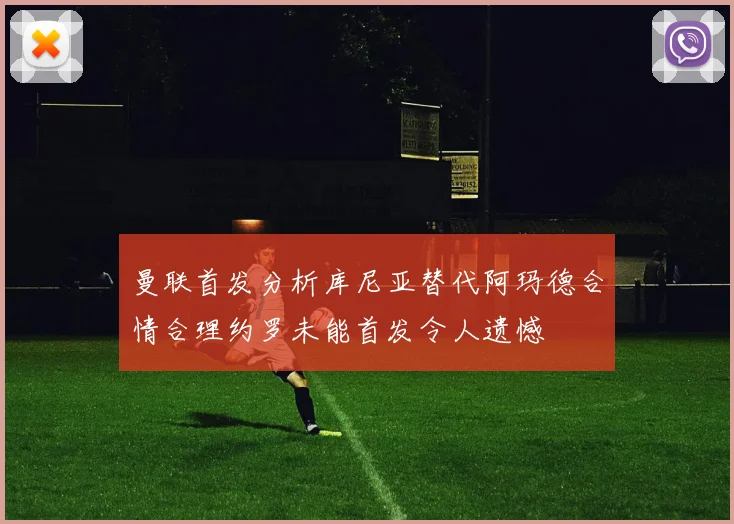 曼联首发分析库尼亚替代阿玛德合情合理约罗未能首发令人遗憾