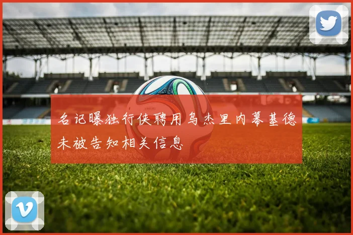 名记曝独行侠聘用乌杰里内幕基德未被告知相关信息