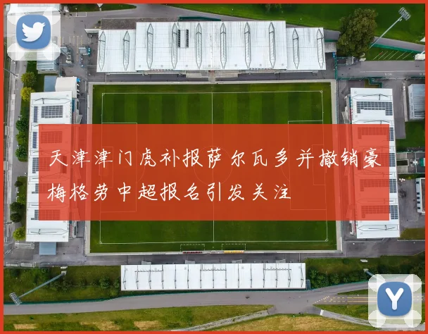 天津津门虎补报萨尔瓦多并撤销豪梅格劳中超报名引发关注