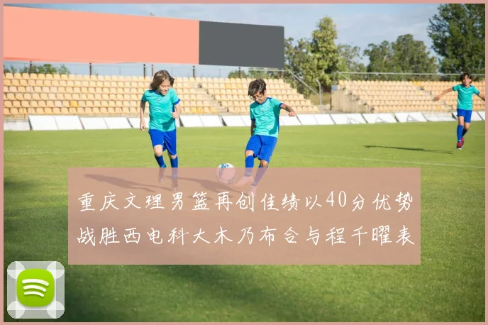 重庆文理男篮再创佳绩以40分优势战胜西电科大木乃布合与程千曜表现出色