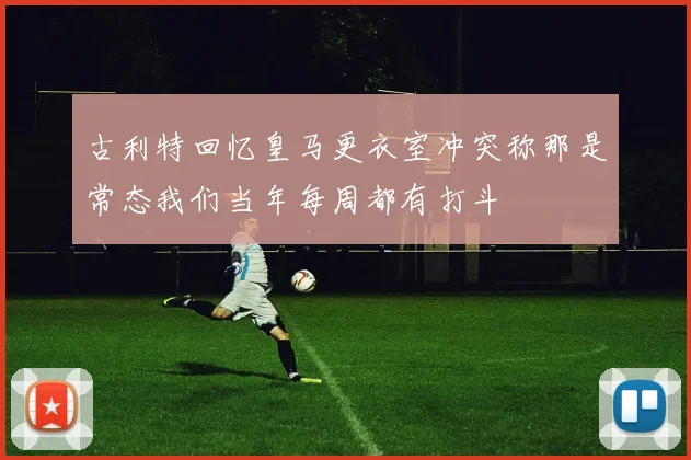 古利特回忆皇马更衣室冲突称那是常态我们当年每周都有打斗