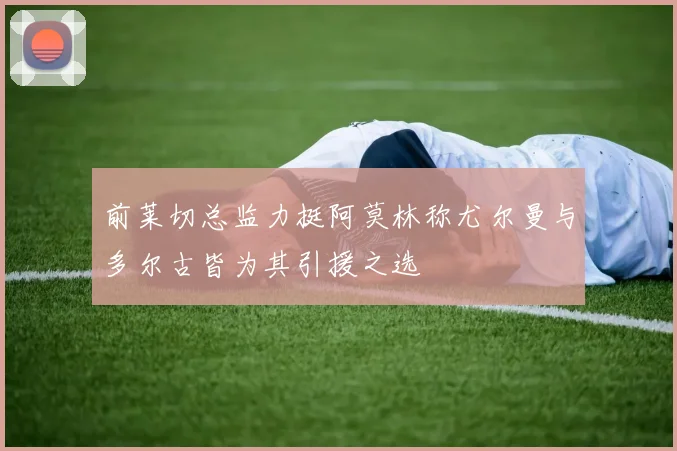 前莱切总监力挺阿莫林称尤尔曼与多尔古皆为其引援之选